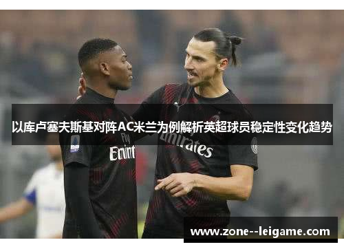 以库卢塞夫斯基对阵AC米兰为例解析英超球员稳定性变化趋势 以库卢塞夫斯基对阵AC米兰为例解析英超球员稳定性变化趋势