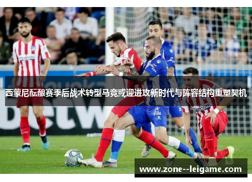 西蒙尼酝酿赛季后战术转型马竞或迎进攻新时代与阵容结构重塑契机