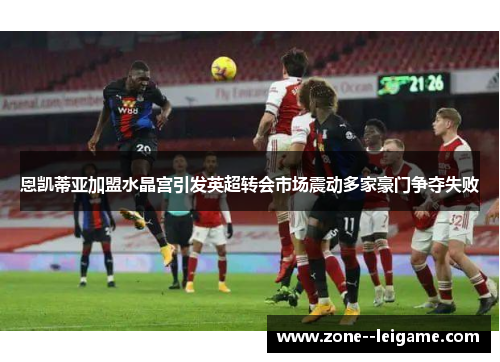 恩凯蒂亚加盟水晶宫引发英超转会市场震动多家豪门争夺失败